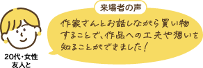 20代・女性 友人と：来場者の声「作家さんとお話しながら買い物することで、作品への工夫や想いを知ることができました！」