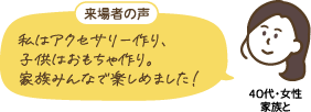 40代・女性 家族と：来場者の声「私はアクセサリー作り、子供はおもちゃ作り。家族みんなで楽しめました！」