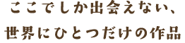 ここでしか出会えない、世界にひとつだけの作品